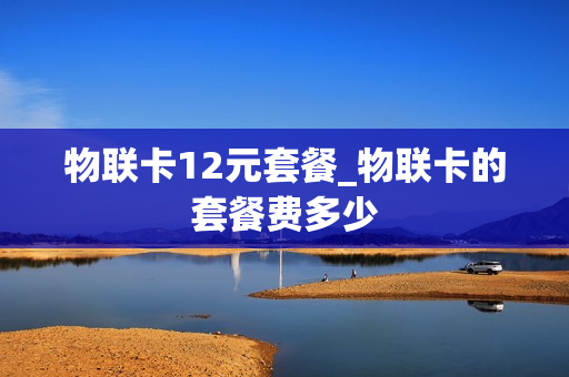 物联卡12元套餐_物联卡的套餐费多少