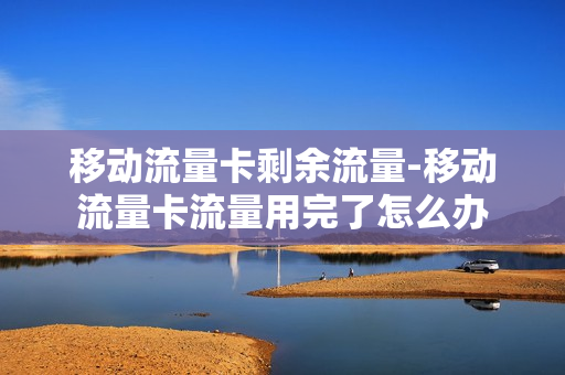 移动流量卡剩余流量-移动流量卡流量用完了怎么办