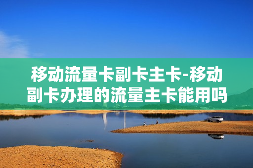 移动流量卡副卡主卡-移动副卡办理的流量主卡能用吗