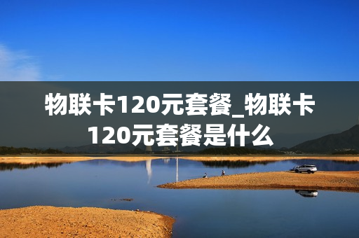 物联卡120元套餐_物联卡120元套餐是什么