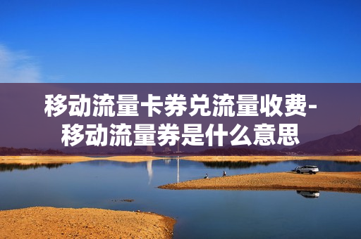 移动流量卡券兑流量收费-移动流量券是什么意思