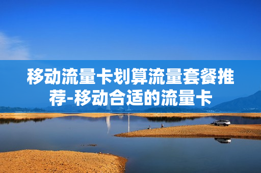 移动流量卡划算流量套餐推荐-移动合适的流量卡