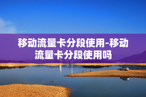 移动流量卡分段使用-移动流量卡分段使用吗