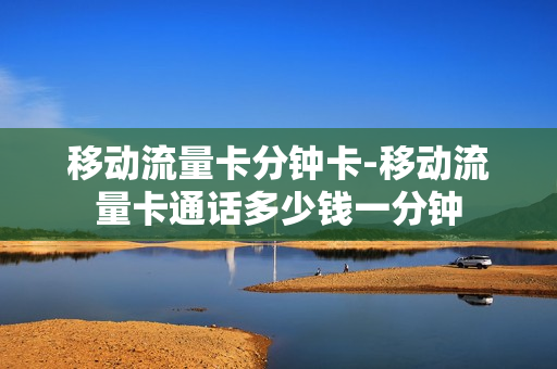 移动流量卡分钟卡-移动流量卡通话多少钱一分钟