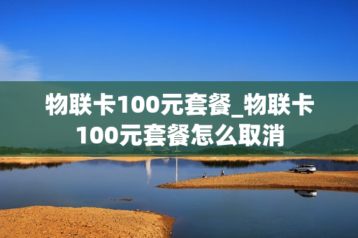 物联卡100元套餐_物联卡100元套餐怎么取消
