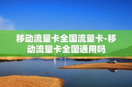 移动流量卡全国流量卡-移动流量卡全国通用吗