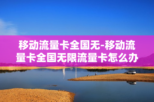 移动流量卡全国无-移动流量卡全国无限流量卡怎么办理