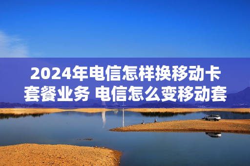 2024年电信怎样换移动卡套餐业务 电信怎么变移动套餐