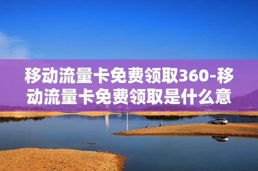 移动流量卡免费领取360-移动流量卡免费领取是什么意思