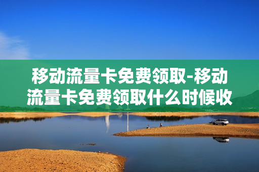 移动流量卡免费领取-移动流量卡免费领取什么时候收到