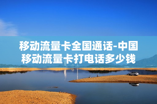 移动流量卡全国通话-中国移动流量卡打电话多少钱