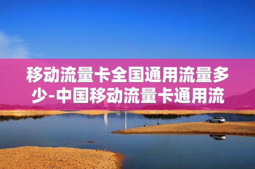 移动流量卡全国通用流量多少-中国移动流量卡通用流量
