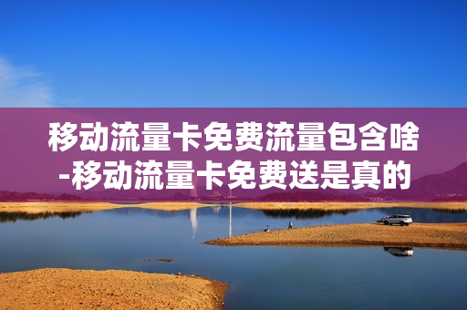 移动流量卡免费流量包含啥-移动流量卡免费送是真的假的