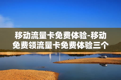 移动流量卡免费体验-移动免费领流量卡免费体验三个月
