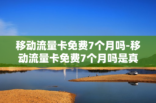 移动流量卡免费7个月吗-移动流量卡免费7个月吗是真的吗