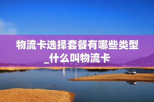 物流卡选择套餐有哪些类型_什么叫物流卡