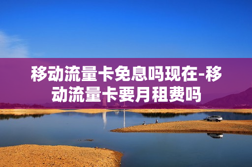 移动流量卡免息吗现在-移动流量卡要月租费吗