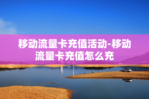 移动流量卡充值活动-移动流量卡充值怎么充