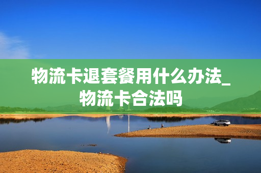 物流卡退套餐用什么办法_物流卡合法吗
