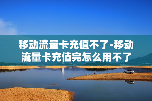 移动流量卡充值不了-移动流量卡充值完怎么用不了