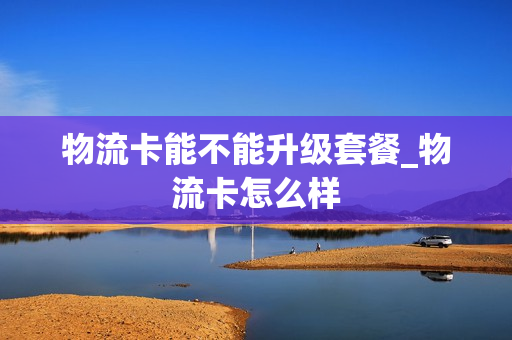 物流卡能不能升级套餐_物流卡怎么样