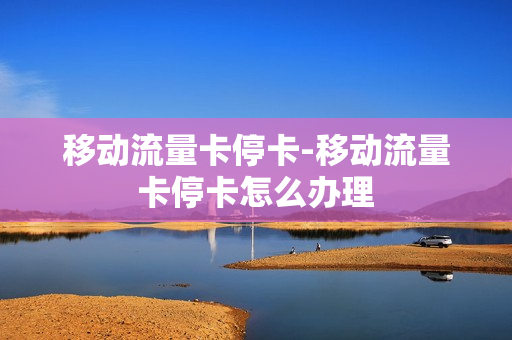 移动流量卡停卡-移动流量卡停卡怎么办理