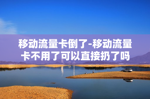 移动流量卡倒了-移动流量卡不用了可以直接扔了吗