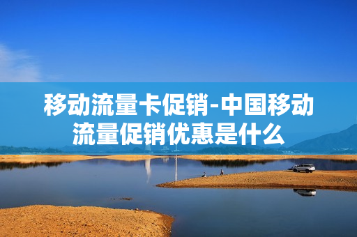 移动流量卡促销-中国移动流量促销优惠是什么