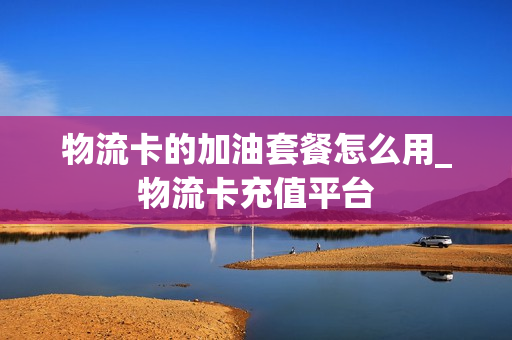 物流卡的加油套餐怎么用_物流卡充值平台