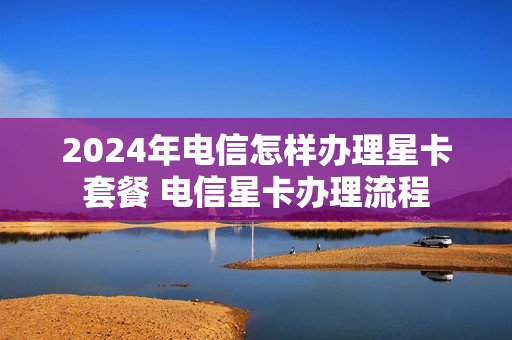 2024年电信怎样办理星卡套餐 电信星卡办理流程
