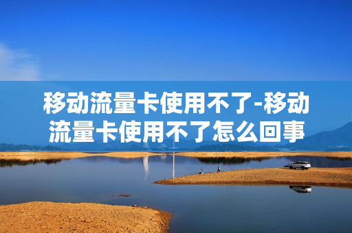 移动流量卡使用不了-移动流量卡使用不了怎么回事