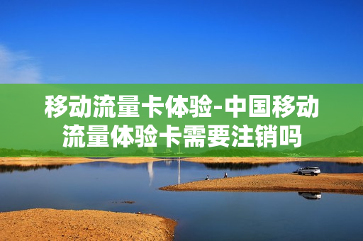 移动流量卡体验-中国移动流量体验卡需要注销吗
