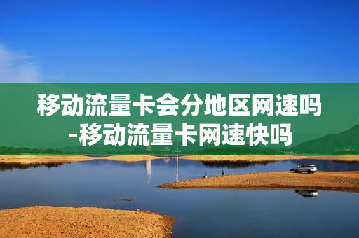 移动流量卡会分地区网速吗-移动流量卡网速快吗