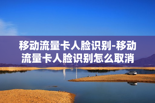 移动流量卡人脸识别-移动流量卡人脸识别怎么取消