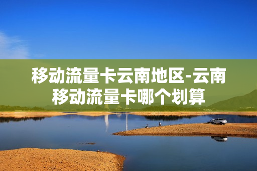 移动流量卡云南地区-云南移动流量卡哪个划算