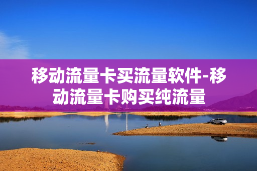 移动流量卡买流量软件-移动流量卡购买纯流量