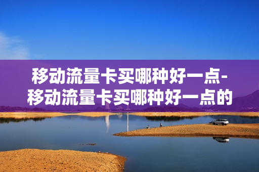 移动流量卡买哪种好一点-移动流量卡买哪种好一点的套餐