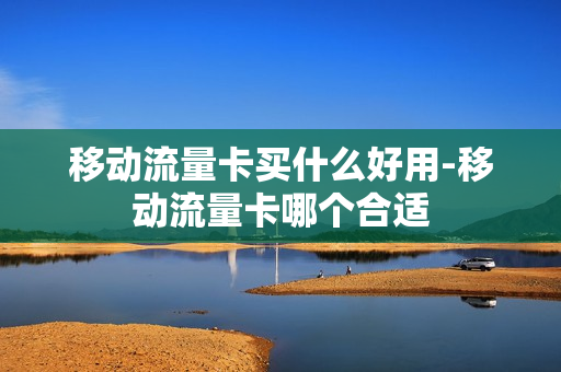 移动流量卡买什么好用-移动流量卡哪个合适