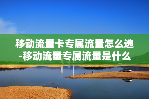 移动流量卡专属流量怎么选-移动流量专属流量是什么