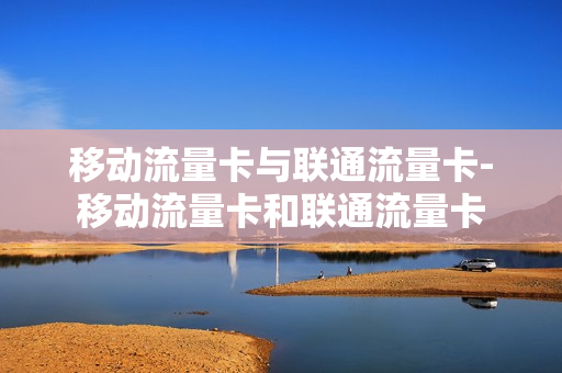 移动流量卡与联通流量卡-移动流量卡和联通流量卡