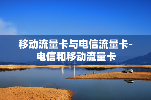 移动流量卡与电信流量卡-电信和移动流量卡