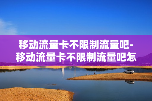 移动流量卡不限制流量吧-移动流量卡不限制流量吧怎么办