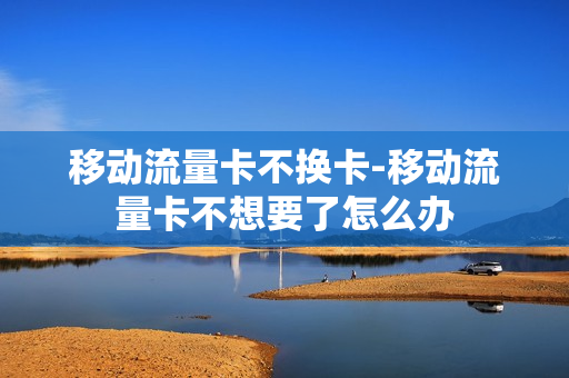移动流量卡不换卡-移动流量卡不想要了怎么办