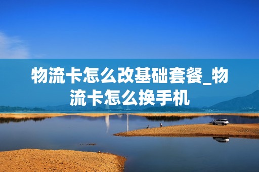 物流卡怎么改基础套餐_物流卡怎么换手机
