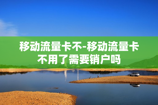 移动流量卡不-移动流量卡不用了需要销户吗