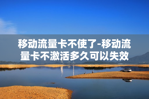 移动流量卡不使了-移动流量卡不激活多久可以失效