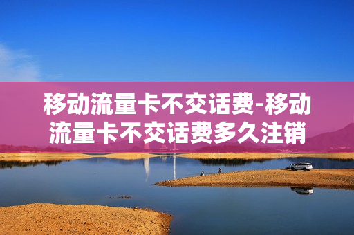 移动流量卡不交话费-移动流量卡不交话费多久注销