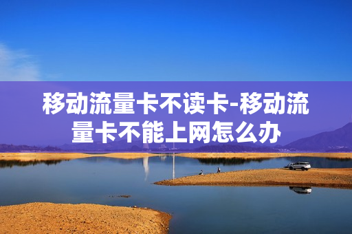 移动流量卡不读卡-移动流量卡不能上网怎么办