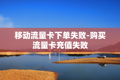 移动流量卡下单失败-购买流量卡充值失败