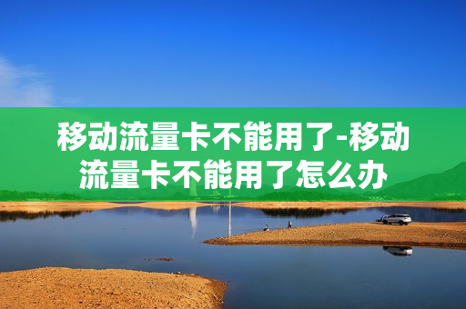 移动流量卡不能用了-移动流量卡不能用了怎么办